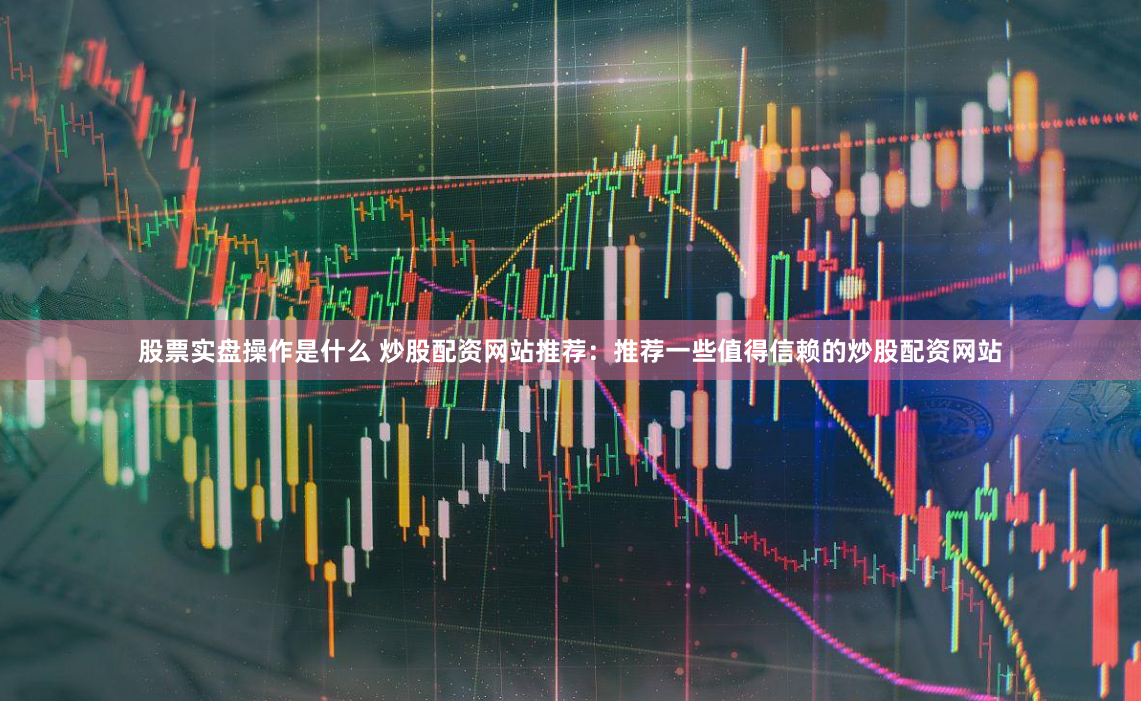 股票实盘操作是什么 炒股配资网站推荐：推荐一些值得信赖的炒股配资网站