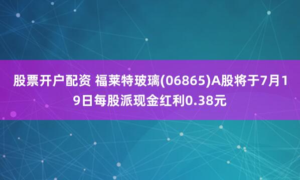 股票开户配资 福莱特玻璃(06865)A股将于7月19日每股派现金红利0.38元