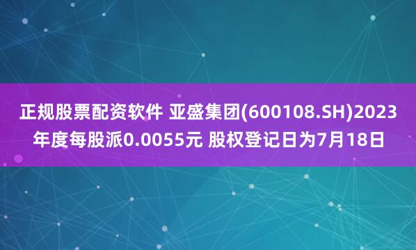 正规股票配资软件 亚盛集团(600108.SH)2023年度每股派0.0055元 股权登记日为7月18日