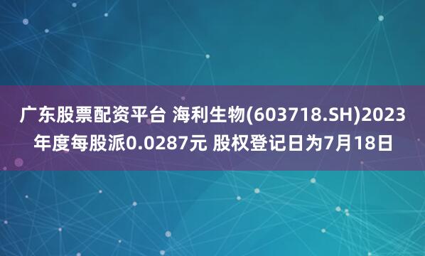 广东股票配资平台 海利生物(603718.SH)2023年度每股派0.0287元 股权登记日为7月18日