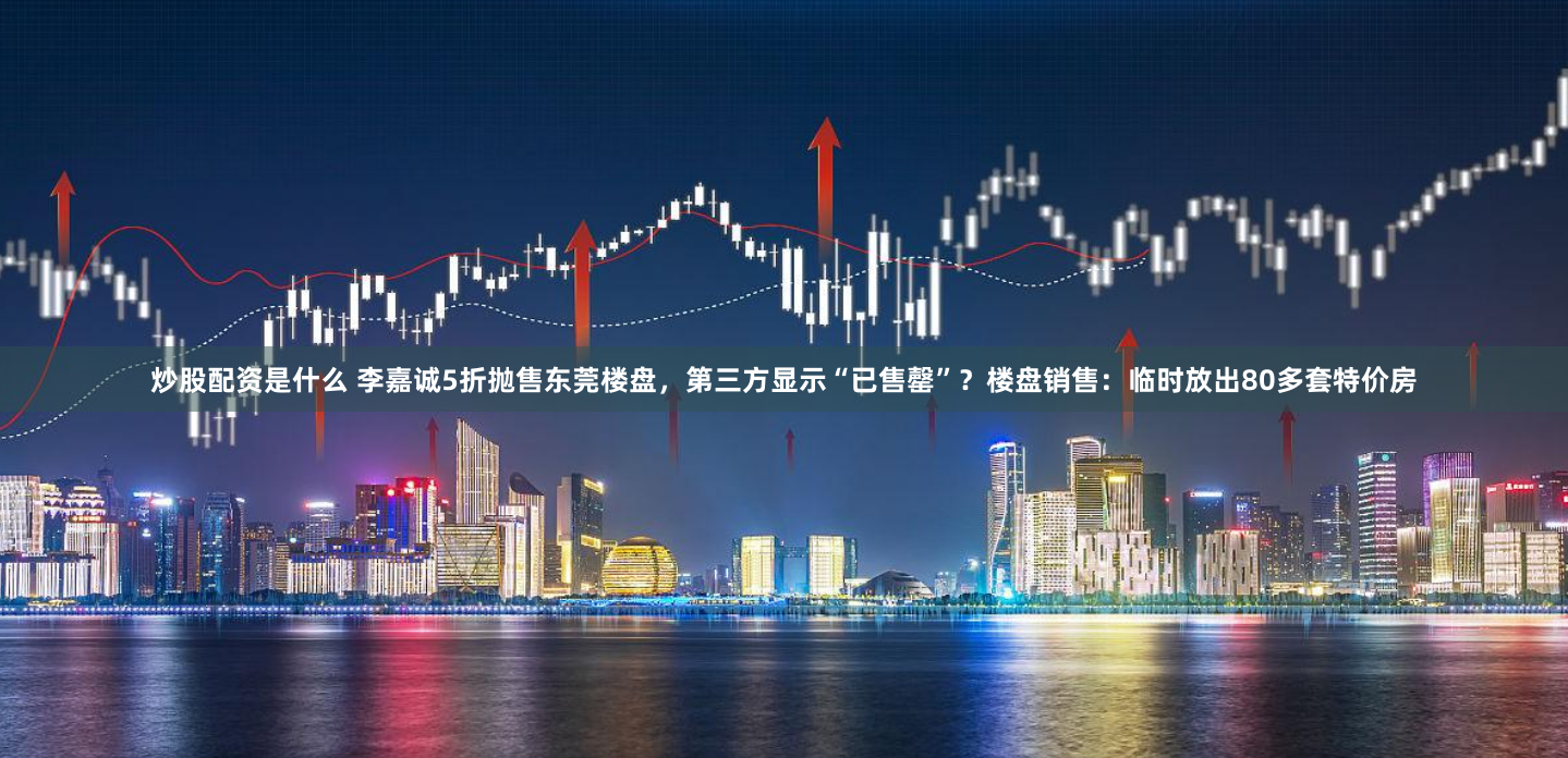 炒股配资是什么 李嘉诚5折抛售东莞楼盘，第三方显示“已售罄”？楼盘销售：临时放出80多套特价房